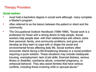 Therapy Providers
Social workers
•    must hold a bachelors degree in social work although many complete
     a Master's program.
•    often referred to as the liaison between the patient or client and the
     community.
•      The Occupational Outlook Handbook (1998-1999), "Social work is a
       profession for those with a strong desire to help people. Social
       workers help people deal with their relationships with others; solve
       their personal, family, and community problems; and grow and
       develop as they learn to cope with or shape the social and
       environmental forces affecting daily life. Social workers often
       encounter clients facing a life-threatening disease or a social problem
       requiring a quick solution. These situations may include inadequate
       housing, unemployment, lack of job skills, financial distress, serious
       illness or disability, substance abuse, unwanted pregnancy, or
       antisocial behavior. They also assist families that have serious
       conflicts, including those involving child or spousal abuse."
 