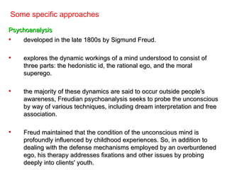 Some specific approaches

Psychoanalysis
•   developed in the late 1800s by Sigmund Freud.

•   explores the dynamic workings of a mind understood to consist of
    three parts: the hedonistic id, the rational ego, and the moral
    superego.

•   the majority of these dynamics are said to occur outside people's
    awareness, Freudian psychoanalysis seeks to probe the unconscious
    by way of various techniques, including dream interpretation and free
    association.

•   Freud maintained that the condition of the unconscious mind is
    profoundly influenced by childhood experiences. So, in addition to
    dealing with the defense mechanisms employed by an overburdened
    ego, his therapy addresses fixations and other issues by probing
    deeply into clients' youth.
 