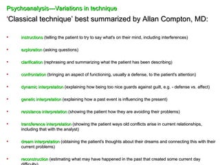 Psychoanalysis---Variations in technique
‘Classical technique’ best summarized by Allan Compton, MD:

•    instructions (telling the patient to try to say what's on their mind, including interferences)

•    exploration (asking questions)

•    clarification (rephrasing and summarizing what the patient has been describing)

•    confrontation (bringing an aspect of functioning, usually a defense, to the patient's attention)

•    dynamic interpretation (explaining how being too nice guards against guilt, e.g. - defense vs. affect)

•    genetic interpretation (explaining how a past event is influencing the present)

•    resistance interpretation (showing the patient how they are avoiding their problems)

•    transference interpretation (showing the patient ways old conflicts arise in current relationships,
     including that with the analyst)

•    dream interpretation (obtaining the patient's thoughts about their dreams and connecting this with their
     current problems)

•    reconstruction (estimating what may have happened in the past that created some current day
 