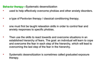 Behavior therapy---Systematic desensitization
•    used to help effectively overcome phobias and other anxiety disorders.

•    a type of Pavlovian therapy / classical conditioning therapy.

•    one must first be taught relaxation skills in order to control fear and
     anxiety responses to specific phobias.

•    Then use the skills to react towards and overcome situations in an
     established hierarchy of fears. The goal: an individual will learn to cope
     and overcome the fear in each step of the hierarchy, which will lead to
     overcoming the last step of the fear in the hierarchy.

•    Systematic desensitization is sometimes called graduated exposure
     therapy.
 