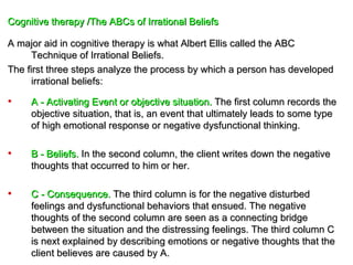 Cognitive therapy /The ABCs of Irrational Beliefs

A major aid in cognitive therapy is what Albert Ellis called the ABC
      Technique of Irrational Beliefs.
The first three steps analyze the process by which a person has developed
      irrational beliefs:

•    A - Activating Event or objective situation. The first column records the
     objective situation, that is, an event that ultimately leads to some type
     of high emotional response or negative dysfunctional thinking.

•    B - Beliefs. In the second column, the client writes down the negative
     thoughts that occurred to him or her.

•    C - Consequence. The third column is for the negative disturbed
     feelings and dysfunctional behaviors that ensued. The negative
     thoughts of the second column are seen as a connecting bridge
     between the situation and the distressing feelings. The third column C
     is next explained by describing emotions or negative thoughts that the
     client believes are caused by A.
 