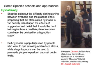 Some Specific schools and approaches
Hypnotherapy
•   Skeptics point out the difficulty distinguishing
    between hypnosis and the placebo effect,
    proposing that the state called hypnosis is
    "so heavily reliant upon the effects of
    suggestion and belief that it would be hard
    to imagine how a credible placebo control
    could ever be devised for a hypnotism
    study.“

•     Self-hypnosis is popularly used by people
      who want to quit smoking and reduce stress,
      while stage hypnosis can be used to
                                                       Professor Charcot (left) of Paris'
      persuade people to perform unusual public
                                                       Salpêtrière demonstrates
      feats.                                           hypnosis on a "hysterical"
                                                       patient, "Blanche" (Marie)
                                                       Wittman, who is supported by
                                                       Dr. Joseph Babinski.
 