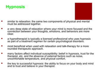 Hypnosis


   similar to relaxation: the same two components of physical and mental
    must be addressed together.
   a very deep state of relaxation where your mind is more focused and the
    connection between your thoughts, emotions, and behaviors are more
    clear.
   a hypnotherapist is typically a licensed professional who uses hypnosis
    as part of a treatment regimen for certain psychological disorders.
   most beneficial when used with relaxation and talk-therapy for a more
    rounded therapeutic approach.
   many factors affect individual susceptibility: belief in hypnosis, trust for the
    therapist, etc. and the absence of external factors such as noise,
    uncomfortable temperature, and physical comfort.
   the key to successful hypnosis: the ability to focus on your body and mind
    and to trust and believe in your therapist.
 