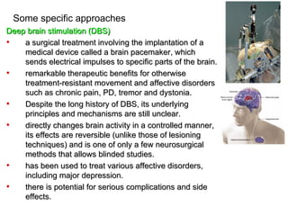 Some specific approaches
Deep brain stimulation (DBS)
•   a surgical treatment involving the implantation of a
    medical device called a brain pacemaker, which
    sends electrical impulses to specific parts of the brain.
•   remarkable therapeutic benefits for otherwise
    treatment-resistant movement and affective disorders
    such as chronic pain, PD, tremor and dystonia.
•   Despite the long history of DBS, its underlying
    principles and mechanisms are still unclear.
•   directly changes brain activity in a controlled manner,
    its effects are reversible (unlike those of lesioning
    techniques) and is one of only a few neurosurgical
    methods that allows blinded studies.
•   has been used to treat various affective disorders,
    including major depression.
•   there is potential for serious complications and side
    effects.
 