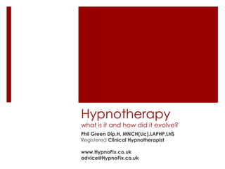 Hypnotherapy
what is it and how did it evolve?
Phil Green Dip.H, MNCH(Lic),LAPHP,LHS
Registered Clinical Hypnotherapist

www.HypnoFix.co.uk
advice@HypnoFix.co.uk
 