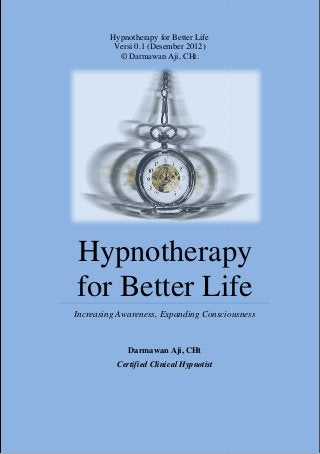 Hypnotherapy for Better Life
          Versi 0.1 (Desember 2012)
           © Darmawan Aji, CHt.




Hypnotherapy
for Better Life
Increasing Awareness, Expanding Consciousness


              Darmawan Aji, CHt
          Certified Clinical Hypnotist
 