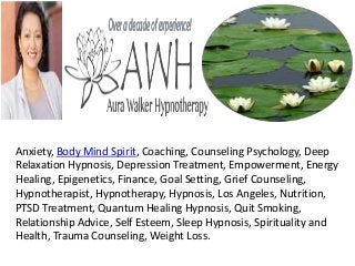 Anxiety, Body Mind Spirit, Coaching, Counseling Psychology, Deep
Relaxation Hypnosis, Depression Treatment, Empowerment, Energy
Healing, Epigenetics, Finance, Goal Setting, Grief Counseling,
Hypnotherapist, Hypnotherapy, Hypnosis, Los Angeles, Nutrition,
PTSD Treatment, Quantum Healing Hypnosis, Quit Smoking,
Relationship Advice, Self Esteem, Sleep Hypnosis, Spirituality and
Health, Trauma Counseling, Weight Loss.
 