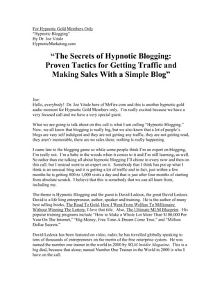 For Hypnotic Gold Members Only 
"Hypnotic Blogging” 
By Dr. Joe Vitale 
HypnoticMarketing.com 
“The Secrets of Hypnotic Blogging: 
Proven Tactics for Getting Traffic and 
Making Sales With a Simple Blog” 
Joe: 
Hello, everybody! Dr. Joe Vitale here of MrFire.com and this is another hypnotic gold 
audio moment for Hypnotic Gold Members only. I’m really excited because we have a 
very focused call and we have a very special guest. 
What we are going to talk about on this call is what I am calling “Hypnotic Blogging.” 
Now, we all know that blogging is really big, but we also know that a lot of people’s 
blogs are very self indulgent and they are not getting any traffic, they are not getting read, 
they aren’t memorable, there are no sales there; nothing is really happening. 
I came late to the blogging game so while some people think I’m an expert on blogging, 
I’m really not. I’m a babe in the woods when it comes to it and I’m still learning, as well. 
So rather than me talking all about hypnotic blogging I’ll chime in every now and then on 
this call, but I instead went to an expert on it. Somebody that I think has put up what I 
think is an unusual blog and it is getting a lot of traffic and in fact, just within a few 
months he is getting 800 to 1,000 visits a day and that is just after four months of starting 
from absolute scratch. I believe that this is somebody that we can all learn from, 
including me. 
The theme is Hypnotic Blogging and the guest is David Ledoux, the great David Ledoux. 
David is a life long entrepreneur, author, speaker and training. He is the author of many 
best selling books, The Road To Gold, How I Went From Welfare To Millionaire 
Without Winning The Lottery, I love that title. Also, The Ultimate MLM Blueprint. His 
popular training programs include “How to Make a Whole Lot More Than $100,000 Per 
Year On The Internet,” “Big Money, Free Time-A Dream Come True,” and “Million 
Dollar Secrets.” 
David Ledoux has been featured on video, radio; he has travelled globally speaking to 
tens of thousands of entrepreneurs on the merits of the free enterprise system. He was 
named the number one trainer in the world in 2000 by MLM Insider Magazine. This is a 
big deal, because that alone; named Number One Trainer in the World in 2000 is who I 
have on the call. 
 