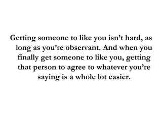Getting someone to like you isn’t hard, as long as you’re observant. And when you finally get someone to like you, getting that person to agree to whatever you’re saying is a whole lot easier. 