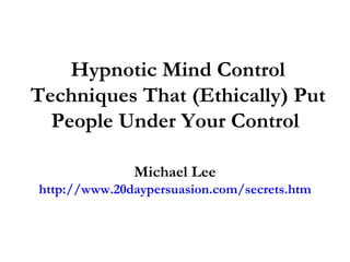 Hypnotic Mind Control Techniques That (Ethically) Put People Under Your Control  Michael Lee http://www.20daypersuasion.com/secrets.htm 