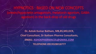 HYPNOTICS : BASED ON NEW CONCEPTS
(orexin/hypocretin antagonism, melatonin agonism, GABA-
agonism) in the back-drop of old drugs
Dr. Ashok Kumar Batham, MB,BS,MD,DCR,
Chief Consultant, Dr Batham Pharma Consultants,
EMAIL: ASHOKPHARMACOL@GMAIL.COM
TELEPHONE:0919328018777
 