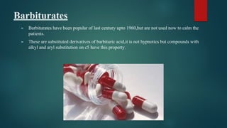 Barbiturates
► Barbiturates have been popular of last century upto 1960,but are not used now to calm the
patients.
► These are substituted derivatives of barbituric acid,it is not hypnotics but compounds with
alkyl and aryl substitution on c5 have this property.
 