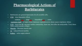 Pharmacological Actions of
Barbiturates
► Barbiturates are general depressants for all excitable cells.
► CNS - dose dependent effects
sedation sleep Anaesthesia coma
► respiratory track – at higher doses depresses respiration,toxic doses causes respiratory failure
► CVS – lower the BP, decrease cardiac contractility, heart rate, but reflex the tachycardia. Toxic doses
cause cardiovascular collapse
► Muscles – Decrease muscle tone
► GI – reduced bowel motility
► Kidney – urine output reduces
 