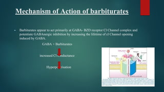 Mechanism of Action of barbiturates
► Barbiturates appear to act primarily at GABA- BZD receptor Cl Channel complex and
potentiate GABAnergic inhibition by increasing the lifetime of cl Channel opening
induced by GABA.
GABA + Barbiturates
increased Cl conductance
Hyperpolarisation
 