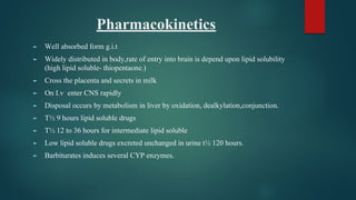 Pharmacokinetics
► Well absorbed form g.i.t
► Widely distributed in body,rate of entry into brain is depend upon lipid solubility
(high lipid soluble- thiopentaone.)
► Cross the placenta and secrets in milk
► On I.v enter CNS rapidly
► Disposal occurs by metabolism in liver by oxidation, dealkylation,conjunction.
► T½ 9 hours lipid soluble drugs
► T½ 12 to 36 hours for intermediate lipid soluble
► Low lipid soluble drugs excreted unchanged in urine t½ 120 hours.
► Barbiturates induces several CYP enzymes.
 