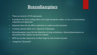 Benzodiazepines
► These are selective CNS depressants .
► It produces the lower ceiling effect, have high therapeutic index, no loss of consciousness,
respiration not depressed.
► Hypnotic doses do not affect respiration or cardiovascular functions.
► Coronary arteries dilate on I.v injection of diazepam.
► Benzodiazepines cause the less distortion of sleep architecture, rebound phenomenon on
discontinue after regular use are less marked.
► BZD do not alter disposition of other drugs by mircosomal enzymes
► Antagonist- flymazenil
 