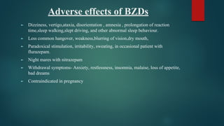 Adverse effects of BZDs
► Dizziness, vertigo,ataxia, disorientation , amnesia , prolongation of reaction
time,sleep walking,slept driving, and other abnormal sleep behaviour.
► Less common hangover, weakness,blurring of vision,dry mouth,
► Paradoxical stimulation, irritability, sweating, in occasional patient with
flurazepam.
► Night mares with nitrazepam
► Withdrawal symptoms- Anxiety, restlessness, insomnia, malaise, loss of appetite,
bad dreams
► Contraindicated in pregnancy
 