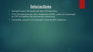 Interactions
► Synergistic action with alcohol and other CNS depressants
► CYO 3A4 isoenzymes play role in metabolism of BZDs , action can be prolonged
by CYP 3A4 inhibitors like ketocanazole, erythromycin.
► Cimentidine ,isoniazid ,oral contraceptive retard the BZD metabolism.
 