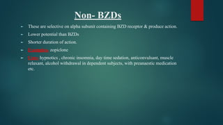 Non- BZDs
► These are selective on alpha subunit containing BZD receptor & produce action.
► Lower potential than BZDs
► Shorter duration of action.
► Examples- zopiclone
► Uses- hypnotics , chronic insomnia, day time sedation, anticonvulsant, muscle
relaxant, alcohol withdrawal in dependent subjects, with preanaestic medication
etc.
 