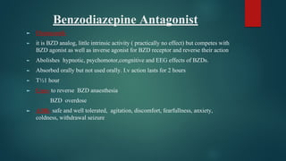 Benzodiazepine Antagonist
► Flumazenil-
► it is BZD analog, little intrinsic activity ( practically no effect) but competes with
BZD agonist as well as inverse agonist for BZD receptor and reverse their action
► Abolishes hypnotic, psychomotor,congnitive and EEG effects of BZDs.
► Absorbed orally but not used orally. I.v action lasts for 2 hours
► T½1 hour
► Uses- to reverse BZD anaesthesia
BZD overdose
► ADR- safe and well tolerated, agitation, discomfort, fearfullness, anxiety,
coldness, withdrawal seizure
 