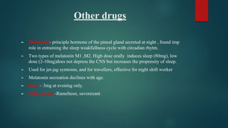 Other drugs
► Melatonin- principle hormone of the pineal gland secreted at night , found imp
role in entraining the sleep weakfullness cycle with circadian rhytm.
► Two types of melatonin M1 ,M2. High dose orally induces sleep (80mg), low
dose (2-10mg)does not depress the CNS but increases the propensity of sleep.
► Used for jet-jag symtoms, and for travellers, effective for night shift worker
► Melatonin secreation declines with age.
► Dose – 3mg at evening only.
► Other drugs -Ramelteon, suvorexant
 