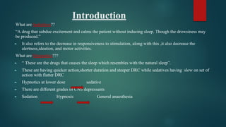 Introduction
What are Sedatives??
“A drug that subdue excitement and calms the patient without inducing sleep. Though the drowsiness may
be produced.”
► It also refers to the decrease in responsiveness to stimulation, along with this ,it also decrease the
alertness,ideation, and motor activities.
What are Hypnotics???
► “ These are the drugs that causes the sleep which resembles with the natural sleep”.
► These are having quicker action,shorter duration and steeper DRC while sedatives having slow on set of
action with flatter DRC
► Hypnotics at lower dose sedative
► There are different grades of CNS depressants
► Sedation Hypnosis General anaesthesia
 