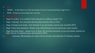 ► Sleep
1. NREM – In this there is no fast movement of eyes.It occurres between stage 0 to 4
2. REM – In this eye movements are very fast.
► Stage of NREM-
► Stage 0 [ awake]- It is condition from lying down to falling a sleep(1-2%)
► Stage 1 [dosing]– Eye movement decrease,body muscles relax (5-10%)
► Stage 2 [unequivocal sleep]– more decrease in eye movements, person may arousable.(50%)
► Stage 3 deep sleep transition]– Deeper sleep with minimum eye movements,not easily arousal.
► Stage 4[cerebral sleep] – deepest level of sleep, GH secretion increased, no eye movements, muscles are
fully relaxed, if awakened causes disorientation.(20%)
► REM – dreaming, HR,breathing rate, brain activity increases and relaxation of voluntary muscles.
 