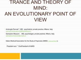 TRANCE AND THEORY OF MIND:AN EVOLUTIONARY POINT OF VIEW Ambrogio Pennati *, MD,  psychiatrist, private practice, Milano, Italy pennati.ambrogio.md@fastwebnet.it Giampiero Mosconi §, MD, psychologist, private practice, Milano, Italy  giampieromosconi@virgilio.it Italian Medical Association for the Study of Hypnosis (AMISI, www.amisi.it),  §President and  * VicePresident of AMISI 