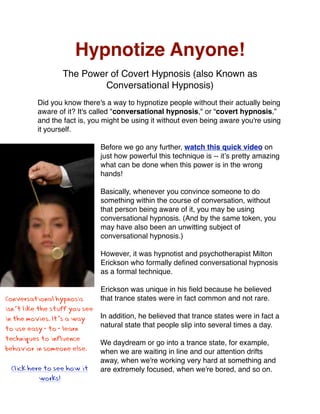 Hypnotize Anyone!
                  The Power of Covert Hypnosis (also Known as
                          Conversational Hypnosis)
          Did you know there's a way to hypnotize people without their actually being
          aware of it? It's called quot;conversational hypnosis,quot; or “covert hypnosis,”
          and the fact is, you might be using it without even being aware you're using
          it yourself.

                               Before we go any further, watch this quick video on
                               just how powerful this technique is -- itʼs pretty amazing
                               what can be done when this power is in the wrong
                               hands!

                               Basically, whenever you convince someone to do
                               something within the course of conversation, without
                               that person being aware of it, you may be using
                               conversational hypnosis. (And by the same token, you
                               may have also been an unwitting subject of
                               conversational hypnosis.)

                               However, it was hypnotist and psychotherapist Milton
                               Erickson who formally deﬁned conversational hypnosis
                               as a formal technique.

                               Erickson was unique in his ﬁeld because he believed
Conversational hypnosis        that trance states were in fact common and not rare.
isn’t like the stuff you see
in the movies. It’s a way      In addition, he believed that trance states were in fact a
                               natural state that people slip into several times a day.
to use easy-to-learn
techniques to influence
                               We daydream or go into a trance state, for example,
behavior in someone else.      when we are waiting in line and our attention drifts
                               away, when we're working very hard at something and
 Click here to see how it      are extremely focused, when we're bored, and so on.
          works!
 