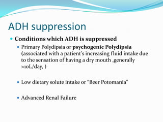ADH suppression
 Conditions which ADH is suppressed
 Primary Polydipsia or psychogenic Polydipsia
(associated with a patient's increasing fluid intake due
to the sensation of having a dry mouth ,generally
>10L/day, )
 Low dietary solute intake or “Beer Potomania”
 Advanced Renal Failure
 