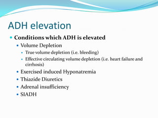ADH elevation
 Conditions which ADH is elevated
 Volume Depletion
 True volume depletion (i.e. bleeding)
 Effective circulating volume depletion (i.e. heart failure and
cirrhosis)
 Exercised induced Hyponatremia
 Thiazide Diuretics
 Adrenal insufficiency
 SIADH
 