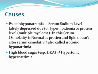 Causes
 Psuedohyponatremia –, Serum Sodium Level
falsely depressed due to Hyper lipidemia or protein
level (multiple myeloma). In this Serum
Osmolality is Normal as protien and lipid doesn’t
alter serum osmolatiyalso called isotonic
hyponatrimia
 High blood sugar (esp. DKA) Hypertonic
hypernatrimia
 