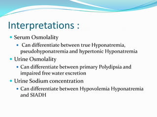 Interpretations :
 Serum Osmolality
 Can differentiate between true Hyponatremia,
pseudohyponatremia and hypertonic Hyponatremia
 Urine Osmolality
 Can differentiate between primary Polydipsia and
impaired free water excretion
 Urine Sodium concentration
 Can differentiate between Hypovolemia Hyponatremia
and SIADH
 