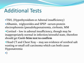 Additional Tests
TSH, (Hypothyroidism or Adrenal insufficiency)
Albumin, triglycerides and SPEP –serum protein
electrophoresis (pseudohyponatremia, cirrhosis, MM
Cortisol – low in adrenal insufficiency, though may be
inappropriately normal in infection/stressful state, therefore
should get Corti-Stim test to confirm
Head CT and Chest Xray – may see evidence of cerebral salt
wasting or small cell carcinoma which can both cause
Hyponatremia
)
 
