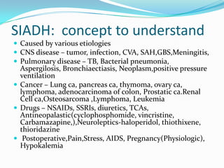SIADH: concept to understand
 Caused by various etiologies
 CNS disease – tumor, infection, CVA, SAH,GBS,Meningitis,
 Pulmonary disease – TB, Bacterial pneumonia,
Aspergilosis, Bronchiaectiasis, Neoplasm,positive pressure
ventilation
 Cancer – Lung ca, pancreas ca, thymoma, ovary ca,
lymphoma, adenocarcinoma of colon, Prostatic ca.Renal
Cell ca,Osteosarcoma ,Lymphoma, Leukemia
 Drugs – NSAIDs, SSRIs, diuretics, TCAs,
Antineopalastic(cyclophosphomide, vincristine,
Carbamazapine,),Neuroleptics-haloperidol, thiothixene,
thioridazine
 Postoperative,Pain,Stress, AIDS, Pregnancy(Physiologic),
Hypokalemia
 