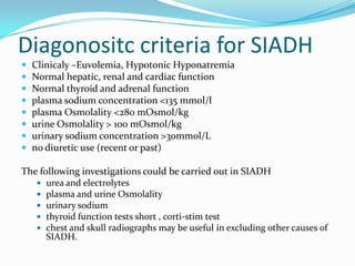 Diagonositc criteria for SIADH
 Clinicaly –Euvolemia, Hypotonic Hyponatremia
 Normal hepatic, renal and cardiac function
 Normal thyroid and adrenal function
 plasma sodium concentration <135 mmol/l
 plasma Osmolality <280 mOsmol/kg
 urine Osmolality > 100 mOsmol/kg
 urinary sodium concentration >30mmol/L
 no diuretic use (recent or past)
The following investigations could be carried out in SIADH
 urea and electrolytes
 plasma and urine Osmolality
 urinary sodium
 thyroid function tests short , corti-stim test
 chest and skull radiographs may be useful in excluding other causes of
SIADH.
 