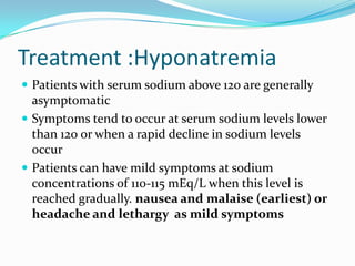 Treatment :Hyponatremia
 Patients with serum sodium above 120 are generally
asymptomatic
 Symptoms tend to occur at serum sodium levels lower
than 120 or when a rapid decline in sodium levels
occur
 Patients can have mild symptoms at sodium
concentrations of 110-115 mEq/L when this level is
reached gradually. nausea and malaise (earliest) or
headache and lethargy as mild symptoms
 