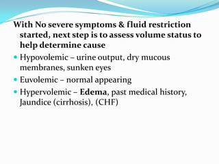 With No severe symptoms & fluid restriction
started, next step is to assess volume status to
help determine cause
 Hypovolemic – urine output, dry mucous
membranes, sunken eyes
 Euvolemic – normal appearing
 Hypervolemic – Edema, past medical history,
Jaundice (cirrhosis), (CHF)
 