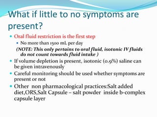 What if little to no symptoms are
present?
 Oral fluid restriction is the first step
 No more than 1500 mL per day
(NOTE: This only pertains to oral fluid, isotonic IV fluids
do not count towards fluid intake )
 If volume depletion is present, isotonic (0.9%) saline can
be given intravenously
 Careful monitoring should be used whether symptoms are
present or not
 Other non pharmacological practices:Salt added
diet,ORS,Salt Capsule – salt powder inside b-complex
capsule layer
 