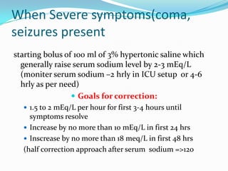 When Severe symptoms(coma,
seizures present
starting bolus of 100 ml of 3% hypertonic saline which
generally raise serum sodium level by 2-3 mEq/L
(moniter serum sodium –2 hrly in ICU setup or 4-6
hrly as per need)
 Goals for correction:
 1.5 to 2 mEq/L per hour for first 3-4 hours until
symptoms resolve
 Increase by no more than 10 mEq/L in first 24 hrs
 Inscrease by no more than 18 meq/L in first 48 hrs
(half correction approach after serum sodium =>120
 