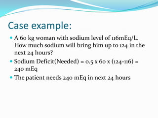 Case example:
 A 60 kg woman with sodium level of 116mEq/L.
How much sodium will bring him up to 124 in the
next 24 hours?
 Sodium Deficit(Needed) = 0.5 x 60 x (124-116) =
240 mEq
 The patient needs 240 mEq in next 24 hours
 