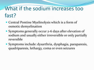 What if the sodium increases too
fast?
 Central Pontine Myelinolysis which is a form of
osmotic demyelination
 Symptoms generally occur 2-6 days after elevation of
sodium and usually either irreversible or only partially
reversible
 Symptoms include: dysarthria, dysphagia, paraparesis,
quadriparesis, lethargy, coma or even seizures
 
