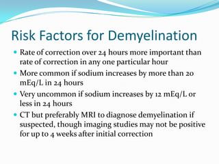 Risk Factors for Demyelination
 Rate of correction over 24 hours more important than
rate of correction in any one particular hour
 More common if sodium increases by more than 20
mEq/L in 24 hours
 Very uncommon if sodium increases by 12 mEq/L or
less in 24 hours
 CT but preferably MRI to diagnose demyelination if
suspected, though imaging studies may not be positive
for up to 4 weeks after initial correction
 