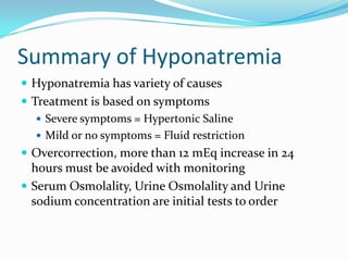 Summary of Hyponatremia
 Hyponatremia has variety of causes
 Treatment is based on symptoms
 Severe symptoms = Hypertonic Saline
 Mild or no symptoms = Fluid restriction
 Overcorrection, more than 12 mEq increase in 24
hours must be avoided with monitoring
 Serum Osmolality, Urine Osmolality and Urine
sodium concentration are initial tests to order
 