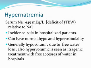 Hypernatremia
Serum Na >145 mEq/L [deficit of (TBW)
relative to Na]
 Incidence >1% in hospitalized patients.
 Can have normal,hypo and hyperosmolality
 Generally hypovolumic due to free water
loss , also hypervolumic is seen as itragenic
treatment with free accesses of water in
hospitals
 
