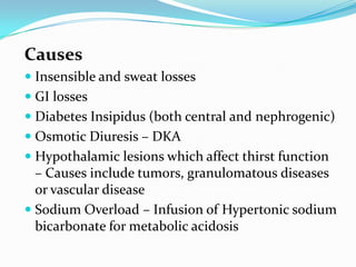 Causes
 Insensible and sweat losses
 GI losses
 Diabetes Insipidus (both central and nephrogenic)
 Osmotic Diuresis – DKA
 Hypothalamic lesions which affect thirst function
– Causes include tumors, granulomatous diseases
or vascular disease
 Sodium Overload – Infusion of Hypertonic sodium
bicarbonate for metabolic acidosis
 