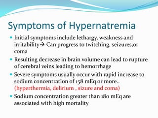 Symptoms of Hypernatremia
 Initial symptoms include lethargy, weakness and
irritability Can progress to twitching, seizures,or
coma
 Resulting decrease in brain volume can lead to rupture
of cerebral veins leading to hemorrhage
 Severe symptoms usually occur with rapid increase to
sodium concentration of 158 mEq or more..
(hyperthermia, delirium , sizure and coma)
 Sodium concentration greater than 180 mEq are
associated with high mortality
 