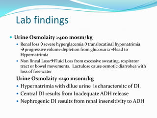 Lab findings
 Urine Osmolaity >400 mosm/kg
 Renal losssevere hyperglacemiatranslocatinal hyponatrimia
progressive volume depletion from glucosuria lead to
Hypernatrimia
 Non Rneal LossFluid Loss from excessive sweating, respirator
tract or bowel movements. Lactulose cause osmotic diarrohea with
loss of free water
Urine Osmolaity <250 msom/kg
 Hypernatrimia with dilue urine is charactersitc of DI.
 Central DI results from Inadequate ADH release
 Nephrogenic DI results from renal insensitivity to ADH
 