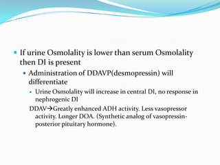  If urine Osmolality is lower than serum Osmolality
then DI is present
 Administration of DDAVP(desmopressin) will
differentiate
 Urine Osmolality will increase in central DI, no response in
nephrogenic DI
DDAVGreatly enhanced ADH activity. Less vasopressor
activity. Longer DOA. (Synthetic analog of vasopressin-
posterior pituitary hormone).
 