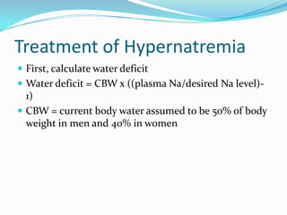 Treatment of Hypernatremia
 First, calculate water deficit
 Water deficit = CBW x ((plasma Na/desired Na level)-
1)
 CBW = current body water assumed to be 50% of body
weight in men and 40% in women
 